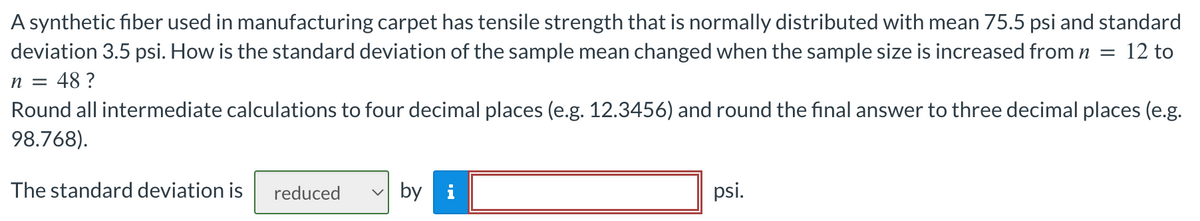 A synthetic fiber used in manufacturing carpet has tensile strength that is normally distributed with mean 75.5 psi and standard
deviation 3.5 psi. How is the standard deviation of the sample mean changed when the sample size is increased from n = 12 to
n = 48?
Round all intermediate calculations to four decimal places (e.g. 12.3456) and round the final answer to three decimal places (e.g.
98.768).
The standard deviation is reduced
by i
psi.