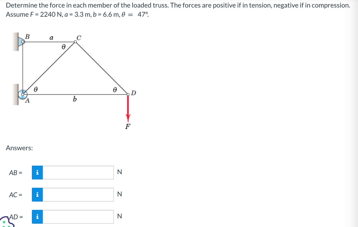 Determine the force in each member of the loaded truss. The forces are positive if in tension, negative if in compression.
Assume F = 2240 N, a = 3.3 m, b = 6.6 m, 0 = 47°
Answers:
AB=
AC =
B
AD =
Ꮎ
Jak
a
Ө
b
Ꮎ
N
Z Z
N
N
D
F