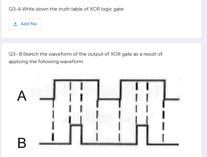 Q3-A Write down the truth table of XOR logic gate
1 Add file
Q3- B Sketch the waveform of the output of XOR gate as a result of
applying the following waveform
A
