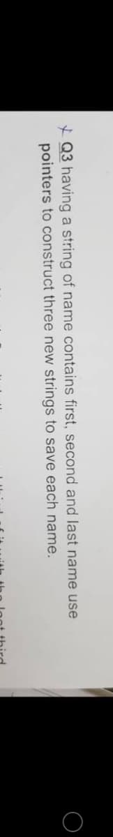 * Q3 having a string of name contains first, second and last name use
pointers to construct three new strings to save each name.
