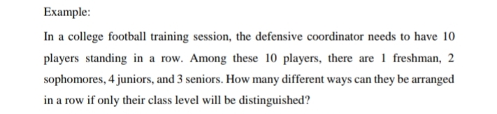 Example:
In a college football training session, the defensive coordinator needs to have 10
players standing in a row. Among these 10 players, there are 1 freshman, 2
sophomores, 4 juniors, and 3 seniors. How many different ways can they be arranged
in a row if only their class level will be distinguished?
