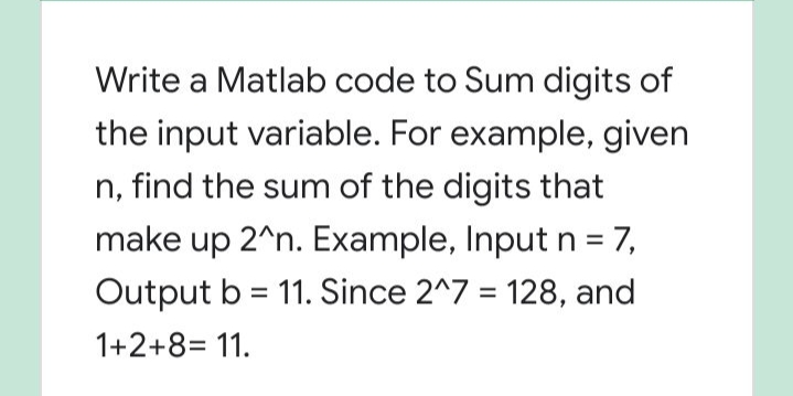 Write a Matlab code to Sum digits of
the input variable. For example, given
n, find the sum of the digits that
make up 2^n. Example, Input n = 7,
Output b = 11. Since 2^7 = 128, and
1+2+8= 11.
