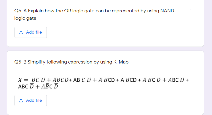 Q5-A Explain how the OR logic gate can be represented by using NAND
logic gate
1 Add file
Q5-B Simplify following expression by using K-Map
X = BC D + ĀBCD+ AB C D + Ā BCD + A BCD + Ā BC D + ĀBC D +
АВС D + АВС D
1 Add file
