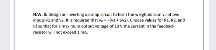 H.W. 5: Design an inverting op-amp circuit to form the weighted sum vo of two
inputs v1 and v2. It is required that vo = -(v1 + 5v2). Choose values for R1, R2, and
Rf so that for a maximum output voltage of 10 V the current in the feedback
resistor will not exceed 1 mA.
