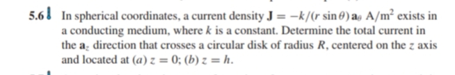 5.6 In spherical coordinates, a current density J = –k/(r sin 0) ag A/m² exists in
a conducting medium, where k is a constant. Determine the total current in
the a̟ direction that crosses a circular disk of radius R, centered on the z axis
and located at (a) z = 0; (b) z = h.
