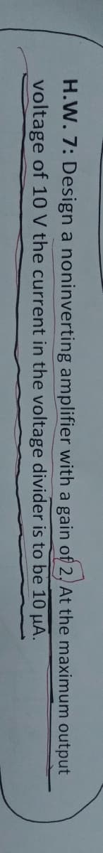H.W. 7: Design a noninverting amplifier with a gain of 2, At the maximum output
voltage of 10 V the current in the voltage divider is to be 10 µA.
