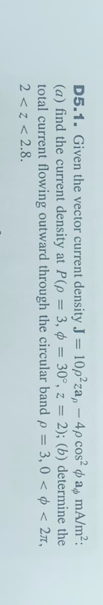 D5.1. Given the vector current density J = 10p²za, – 4p cos² p ap mA/m²:
(a) find the current density at P(p = 3, ¢ = 30°, z = 2); (b) determine the
total current flowing outward through the circular band p = 3, 0 < ¢ < 2n,
2 < z < 2.8.
