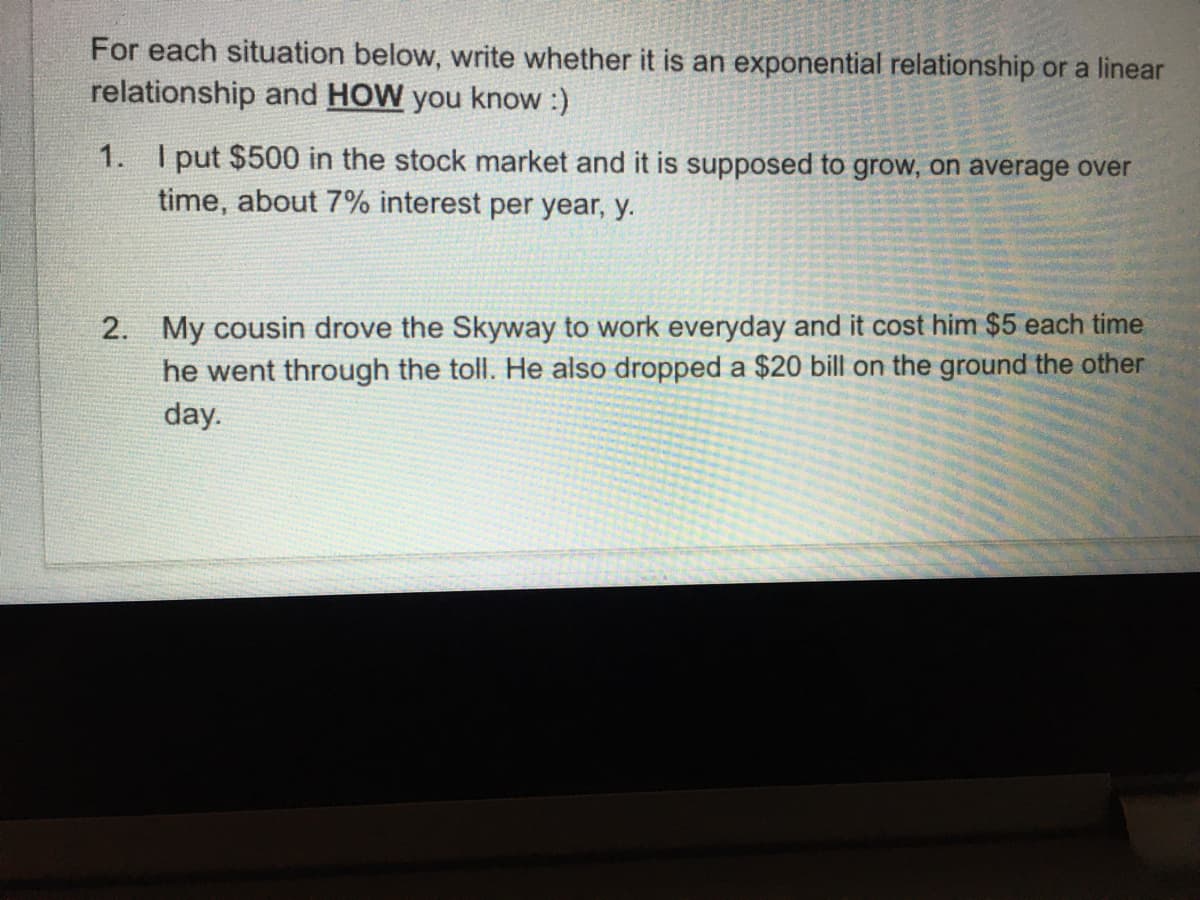 For each situation below, write whether it is an exponential relationship or a linear
relationship and HOW you know :)
1. I put $500 in the stock market and it is supposed to grow, on average over
time, about 7% interest per year, y.
2. My cousin drove the Skyway to work everyday and it cost him $5 each time
he went through the toll. He also dropped a $20 bill on the ground the other
day.
