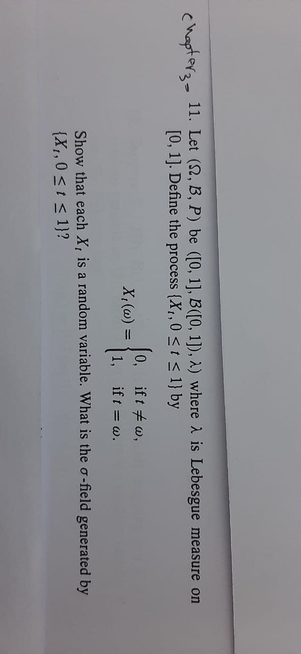 chapter2- 11. Let (2, B, P) be ([0, 1], B([0, 1]), 2) where A is Lebesgue measure on
[0, 1]. Define the process {X,,0 <t< 1} by
0, if t #w,
X;(@) =
1,
if t = w.
Show that each X, is a random variable. What is the o-field generated by
{X1,0 <t < 1}?
