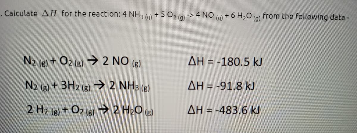 . Calculate AH for the reaction: 4 NH, (g) + 5 0, (g> 4 NO
+ 6 H,0 (g)
from the following data -
N2 (8) + O2 (8) 2 NO (g)
AH = -180.5 kJ
N2 (g) +3H2 (g) 2 NH: (g)
AH = -91.8 kJ
2 H2 (g) + O2 (e) 2 H20 (e)
AH = -483.6 kJ
