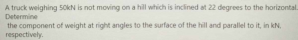 A truck weighing 50kN is not moving on a hill which is inclined at 22 degrees to the horizontal.
Determine
the component of weight at right angles to the surface of the hill and parallel to it, in kN,
respectively.
