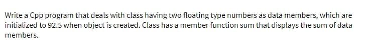 Write a Cpp program that deals with class having two floating type numbers as data members, which are
initialized to 92.5 when object is created. Class has a member function sum that displays the sum of data
members.