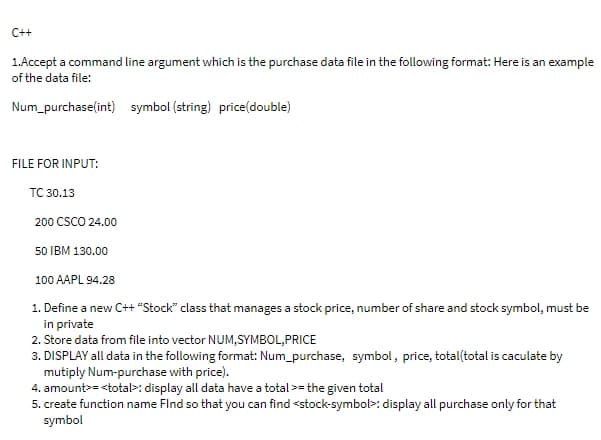 C++
1.Accept a command line argument which is the purchase data file in the following format: Here is an example
of the data file:
Num_purchase(int) symbol (string) price(double)
FILE FOR INPUT:
TC 30.13
200 CSCO 24.00
50 IBM 130.00
100 AAPL 94.28
1. Define a new C++ "Stock" class that manages a stock price, number of share and stock symbol, must be
in private
2. Store data from file into vector NUM,SYMBOL,PRICE
3. DISPLAY all data in the following format: Num_purchase, symbol, price, total(total is caculate by
mutiply Num-purchase with price).
4. amount>=<total>: display all data have a total >= the given total
5. create function name Find so that you can find <stock-symbol>: display all purchase only for that
symbol