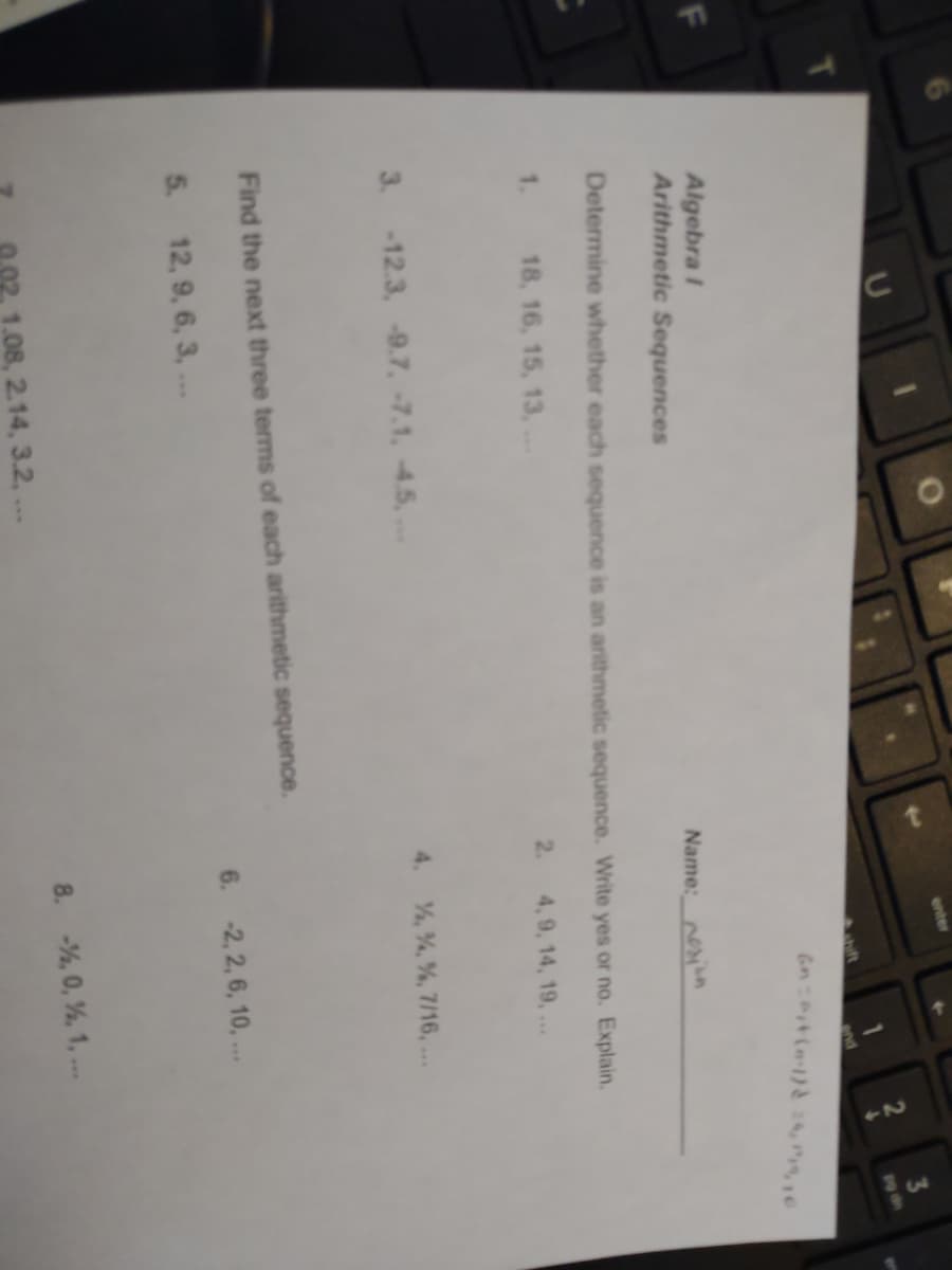 7.
enter
3
19 th
end
Algebra I
Arithmetic Sequences
Name: n
Determine whether each sequence is an arithmetic sequence. Write yes or no. Explain.
1.
18, 16, 15, 13,..
2.
4, 9, 14, 19, ...
3. -12.3, -9.7, -7.1, 4.5,
4. %, %, %, 7/16, ...
Find the next three terms of each arithmetic sequence.
5. 12, 9, 6, 3,..
6. -2, 2, 6, 10, ..
1.08, 2.14, 3.2,...
8. -%, 0, %, 1, ..
