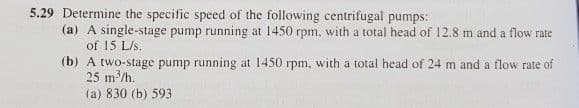 5.29 Determine the specific speed of the following centrifugal pumps:
(a) A single-stage pump running at 1450 rpm, with a total head of 12.8 m and a flow rate
of 15 L/s.
(b) A two-stage pump running at 1450 rpm, with a total head of 24 m and a flow rate of
25 m/h.
(a) 830 (b) 593
