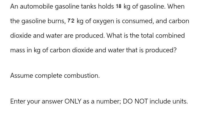 An automobile gasoline tanks holds 18 kg of gasoline. When
the gasoline burns, 72 kg of oxygen is consumed, and carbon
dioxide and water are produced. What is the total combined
mass in kg of carbon dioxide and water that is produced?
Assume complete combustion.
Enter your answer ONLY as a number; DO NOT include units.