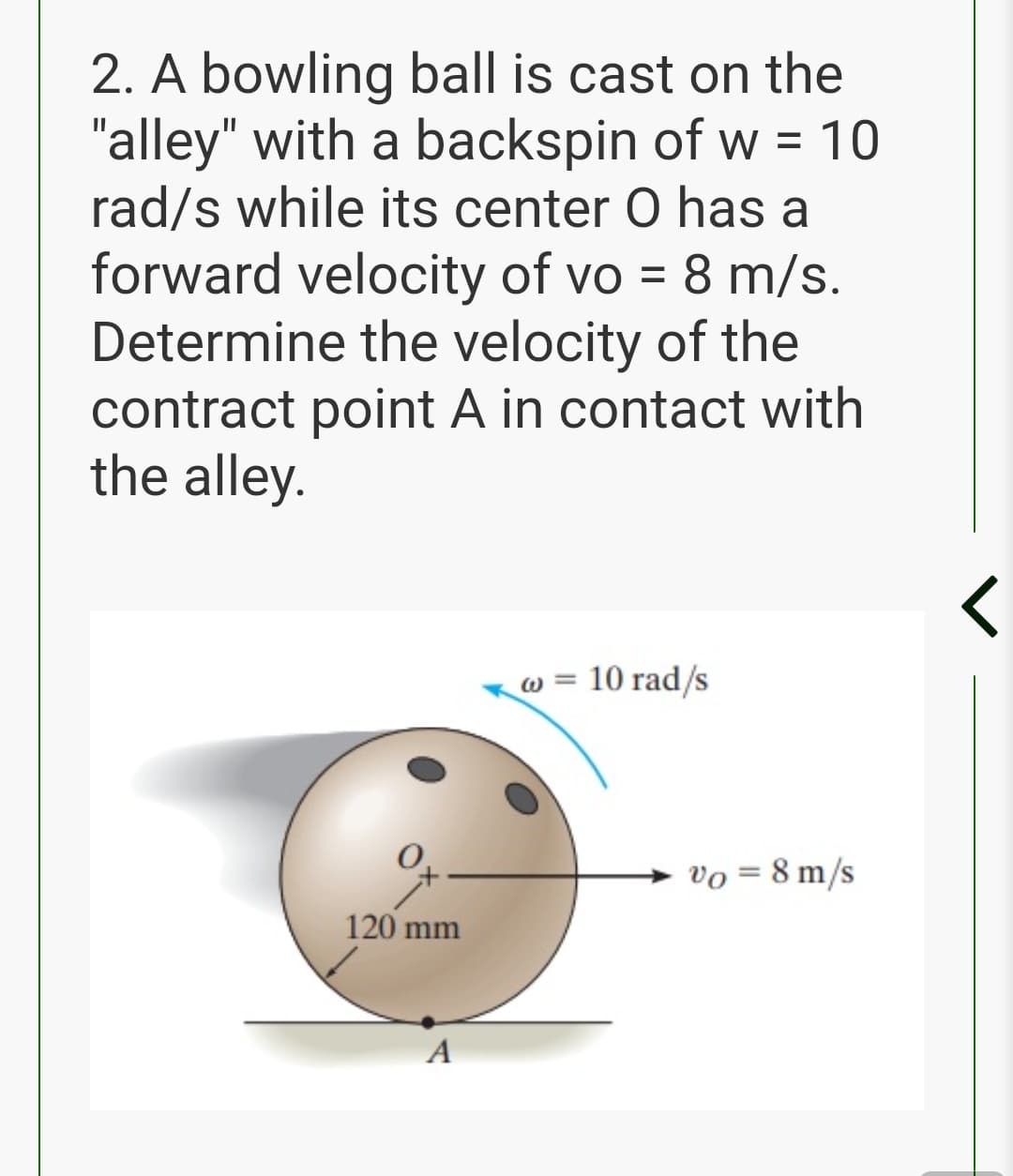 2. A bowling ball is cast on the
"alley" with a backspin of w =
rad/s while its center O has a
10
forward velocity of vo = 8 m/s.
Determine the velocity of the
contract point A in contact with
the alley.
w = 10 rad/s
vo = 8 m/s
120 mm
A
