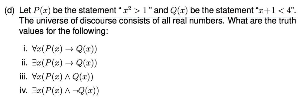 (d) Let P(x) be the statement “ x² > 1 " and Q(x) be the statement "x+1 < 4".
The universe of discourse consists of all real numbers. What are the truth
values for the following:
i. Væ(P(x) → Q(x))
ii. Jx(P(x) → Q(x))
iii. Vr(P(x) A Q(x))
iv. 3x(P(x) A -Q(x))
