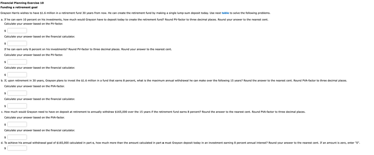 Financial Planning Exercise 10
Funding a retirement goal
Grayson Harris wishes to have $1.6 million in a retirement fund 30 years from now. He can create the retirement fund by making a single lump-sum deposit today. Use next table to solve the following problems.
a. If he can earn 10 percent on his investments, how much would Grayson have to deposit today to create the retirement fund? Round PV-factor to three decimal places. Round your answer to the nearest cent.
Calculate your answer based on the PV-factor.
$
Calculate your answer based on the financial calculator.
$
If he can earn only 8 percent on his investments? Round PV-factor to three decimal places. Round your answer to the nearest cent.
Calculate your answer based on the PV-factor.
$
Calculate your answer based on the financial calculator.
$
b. If, upon retirement in 30 years, Grayson plans to invest the $1.6 million in a fund that earns 8 percent, what is the maximum annual withdrawal he can make over the following 15 years? Round the answer to the nearest cent. Round PVA-factor to three decimal places.
Calculate your answer based on the PVA-factor.
$
Calculate your answer based on the financial calculator.
$
c. How much would Grayson need to have on deposit at retirement to annually withdraw $165,000 over the 15 years if the retirement fund earns 8 percent? Round the answer to the nearest cent. Round PVA-factor to three decimal places.
Calculate your answer based on the PVA-factor.
$
Calculate your answer based on the financial calculator.
$
d. To achieve his annual withdrawal goal of $165,000 calculated in part c, how much more than the amount calculated in part a must Grayson deposit today in an investment earning 8 percent annual interest? Round your answer to the nearest cent. If an amount is zero, enter "0".
$