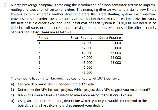 2) A large brokerage company is assessing the introduction of a new computer system to improve
routing and execution of customer orders. The managing director wants to install a new Smart
Routing system, whereas another director prefers the Direct Routing system. Each machine
provides the same order-execution ability and can satisfy the broker's obligation to give investors
the best possible order execution. The initial cost of each system is $180,000, but because of
differing software, maintenance, and processing requirements, estimates of the after-tax costs
of operation differ. These are as follows:
Period
1
2
3
4
5
6
7
Smart Routing
Direct Routing
52,000
50,000
52,000
50,000
49,000
53,000
49,000
53,000
49,000
53,000
45,000
45,000
The company has an after-tax weighted cost of capital of 10.45 per cent.
A) Can you determine the IRR for each project? Explain.
B) Determine the NPV for each project. Which project does NPV suggest you recommend?
C) Is NPV the correct tool with which to make your recommendations? Explain.
D) Using an appropriate method, determine which system you would recommend to the
board. Identify the calculations that support your decision.