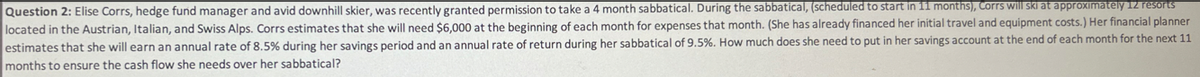 Question 2: Elise Corrs, hedge fund manager and avid downhill skier, was recently granted permission to take a 4 month sabbatical. During the sabbatical, (scheduled to start in 11 months), Corrs will ski at approximately 12 resorts
located in the Austrian, Italian, and Swiss Alps. Corrs estimates that she will need $6,000 at the beginning of each month for expenses that month. (She has already financed her initial travel and equipment costs.) Her financial planner
estimates that she will earn an annual rate of 8.5% during her savings period and an annual rate of return during her sabbatical of 9.5%. How much does she need to put in her savings account at the end of each month for the next 11
months to ensure the cash flow she needs over her sabbatical?
