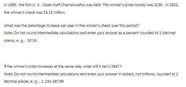 In 1895, the first U.S. Open Golf Championship was held. The winner's prize money was $150. In 2022,
the winner's check was $3.15 million
What was the perentage increase per year in the winner's check over this period?
Note: Do not round intermediate calculations and enter your answer as a percent rounded to 2 decimal
places, e.g., 32.16.
If the winner's prize increases at the same rate, what will it be in 2047?
Note: Do not round intermediate calculations and enter your answer in dollars, not millions, rounded to 2
decimal places, e.g., 1,234,567.89