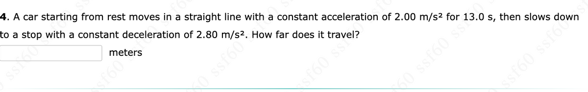 **Problem Statement:**

A car starting from rest moves in a straight line with a constant acceleration of 2.00 m/s² for 13.0 s, then slows down to a stop with a constant deceleration of 2.80 m/s². How far does it travel?

**Answer:**

\[ \_\_\_\_\_\_\_\_\_\_\_\_\_ \text{ meters} \]