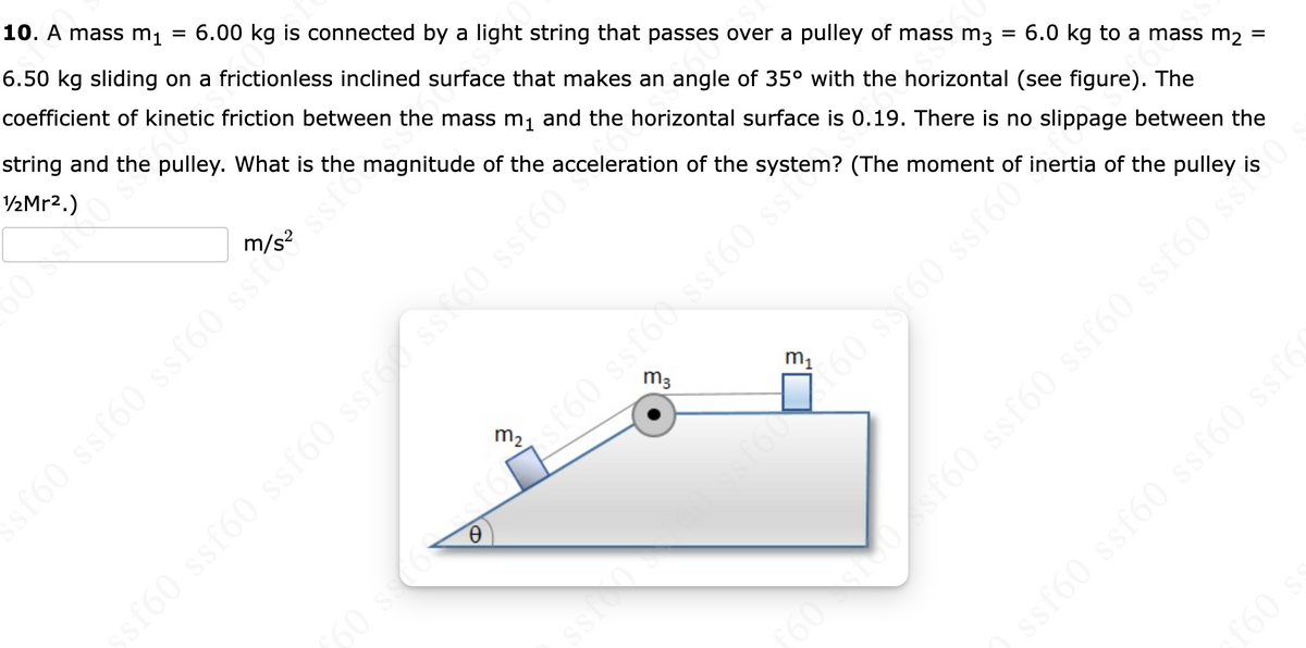 10. A mass mi
6.00 kg is connected by a light string that passes over a pulley of mass m3
6.50 kg sliding on a frictionless inclined surface that makes an angle of 35° with the horizontal (see figure). The
coefficient of kinetic friction between the mass m1 and the horizontal surface is 0.19. There is no slippage between the
string and the pulley. What is the magnitude of the acceleration of the system? (The moment of inertia of the pulley is
V½Mr2.)
6.0 kg to a mass m2
160 ssf60 ssf60 ssi ssto
m3
m1
s160 ssfód ssf60 sse
m2
60 ss
f60
ssf60 ssf60 ssf60 ssf6
09
090
