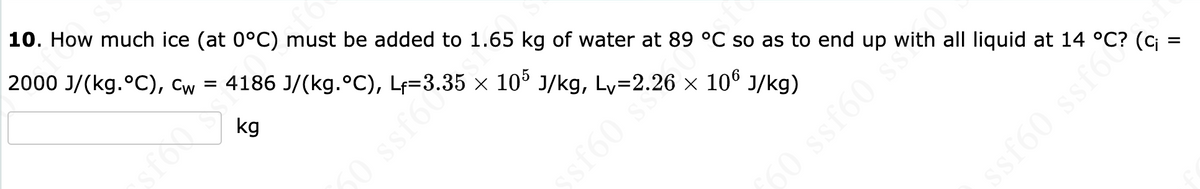 10. How much ice (at 0°C) must be added to 1.65 kg of water at 89 °C so as to end up all liquid at 14
2000 J/(kg.°C), Cw = 4186 J/(kg.°C), L₁=3.35 × 105 J/kg, Ly=2.26 × 106 J/kg)
kg
50 ssfot
ssf60 s
60 ssf60 s
IS J
(C₁:
=