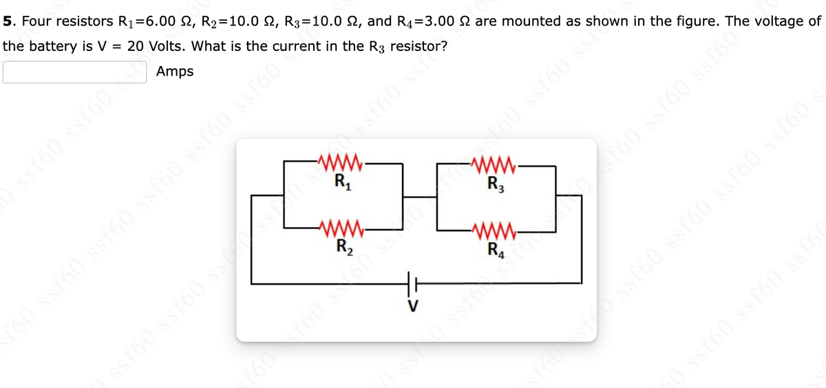 5. Four resistors R₁=6.00 S2, R₂=10.0 2, R3=10.0 2, and R₂=3.00 are mounted as shown in the figure. The voltage of
the battery is V = 20 Volts. What is the current in the Cor?
=
Amps
ssf60 ssf60
f60 ssf60 ssf60 ssf60 ssf60 ssf60
R₁
R₂
www.
R₂₁
$$ (9js8 0984
1
kooss (9588 (9550
) ssf60 ssf60 ssf ssf60 ssi
sf60sf ssf60 ssf60 ssf60 ssf60
50 ssf60 ssf60 ssf6(