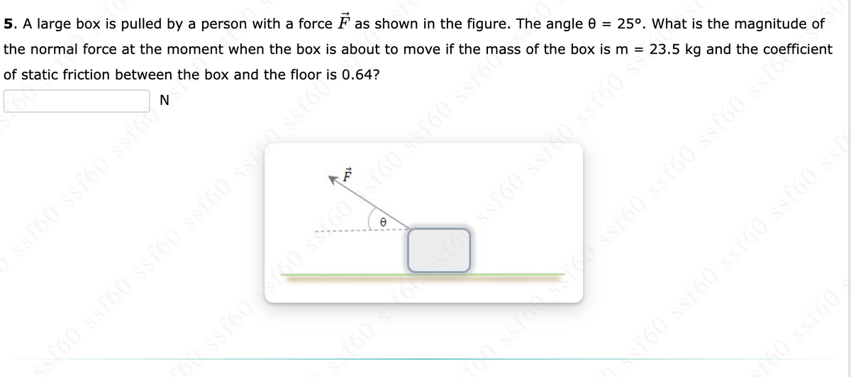 ### Problem 5: Determining the Normal Force on a Box

A large box is pulled by a person with a force \( \vec{F} \) as illustrated in the figure below. The angle \( \theta \) between the force vector and the horizontal surface is \( 25^\circ \). Given that the mass of the box is \( m = 23.5 \) kg and the coefficient of static friction between the box and the floor is \( 0.64 \), calculate the magnitude of the normal force exerted on the box at the moment when it is just about to move.

#### Details and Diagram

- **Mass of the box (m)**: 23.5 kg
- **Coefficient of static friction (\( \mu_s \))**: 0.64
- **Angle (\( \theta \))**: \( 25^\circ \)

![Diagram Showing Force \( \vec{F} \) Applied at an Angle \( \theta \)](image_link)

In the diagram, the force \( \vec{F} \) is applied at an angle \( \theta \) of \( 25^\circ \) above the horizontal. The forces acting on the box need to be analyzed to determine the normal force acting on it just as it is about to move.

To find the normal force,
\[ N = mg - F \sin(\theta) \]

Where:
- \( N \) is the normal force.
- \( m \) is the mass of the box.
- \( g \) is the acceleration due to gravity (approximately \( 9.81 \, \text{m/s}^2 \)).
- \( F \) is the applied force.
- \( \theta \) is the angle of the applied force from the horizontal.

Given this setup, the applied force \( \vec{F} \) can be further analyzed including its horizontal and vertical components. The normal force can be precisely determined by resolving all the vertical components acting on the box including the effect of \( \vec{F} \). 

This equation explains the reduction in normal force due to the vertical component of the applied force \( F \).

This problem is an excellent example of static equilibrium and the application of Newton's laws in two dimensions. Students should consider breaking down the forces into their components and applying the equilibrium conditions to solve for the normal force.