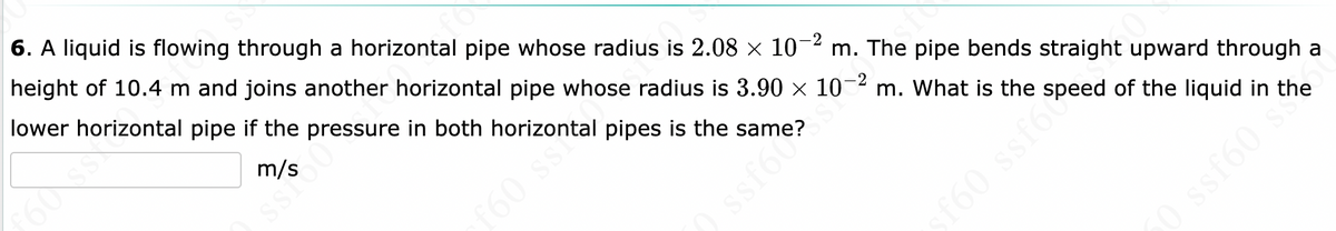 SS
6. A liquid is flowing through a horizontal pipe whose radius is 2.08 × 10-² m. The pipe bends straight upward through a
height of 10.4 m and joins another horizontal pipe whose radius is 3.90 × 10-² m. What is the speed of the liquid in the
lower horizontal pipe if the pressure in both horizontal pipes is the
m/s
f60 ssº
Hers
ssf6 e