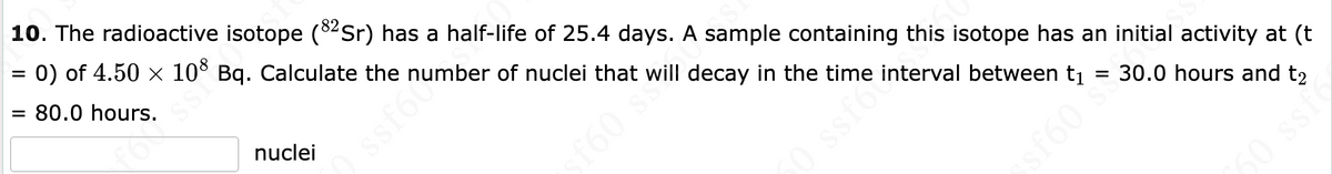 10. The radioactive isotope (82Sr) has a half-life of 25.4 days. A sample containing this isotope has an initial activity at (t
=
0) of 4.50 × 108 Bq. Calculate the number of nuclei that will decay in the time interval between t₁
= 80.0 hours.
for ssi
nuclei
ssf624
50 ssfo
30.0 hours and t2
sf60 s
60 ssf6