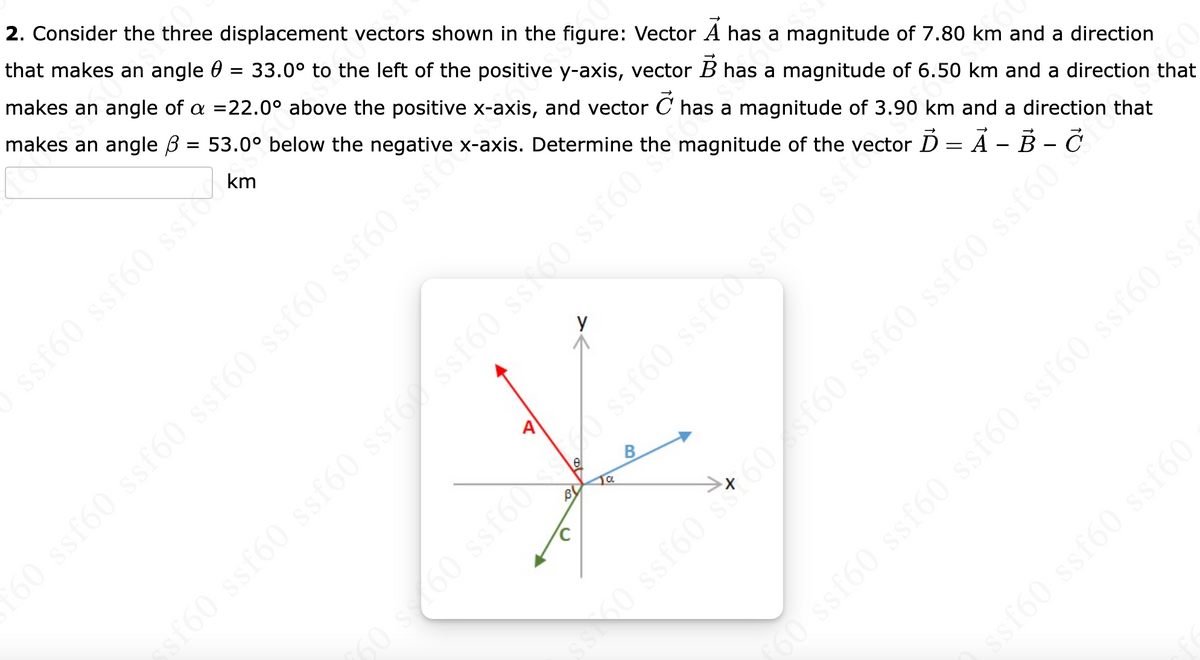 2. Consider the three displacement vectors shown in the figure: Vector A has a magnitude of 7.80 km and a direction
that makes an angle = 33.0° to the left of the positive y-axis, vector B has a magnitude of 6.50 km and a direction that
makes an angle of a =22.0° above the positive x-axis, and vector C has a magnitude of 3.90 km and a direction that
makes an angle ß =
53.0° below the negative x-axis. Determine
ssf60 ssf60 ssf
60 ssf60 ssf60 ssf60 ssf60 ssf60 ssfe
ssf60 ssf60 ssf60 ssf60 ssf60 ssf60 ssfán he magnitude of the
€60 ss160 ssf60ss0 ssf60 ssf60 ssf60 ssfcctor Ď = A - B -
BO
a
ss 50 ssf60 s +60 sf60 ssf60 ssf60 ssf60
ƒ60 ssf60 ssf60 ssf60 ssf60 ssf60 ssf
A
ssf60 ssf60 ssf60