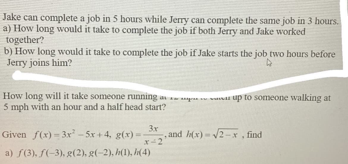 Jake can complete a job in 5 hours while Jerry can complete the same job in 3 hours.
a) How long would it take to complete the job if both Jerry and Jake worked
together?
b) How long would it take to complete the job if Jake starts the job two hours before
Jerry joins him?
How long will it take someone running
5 mph with an hour and a half head start?
al 12 mpsa vuLull up to someone walking at
Given f(x) = 3.x - 5x + 4, g(x) =
3x
, and h(x) = 2-x, find
x-2
a) f(3), f(-3), g(2), g(-2), h(1), h(4)
