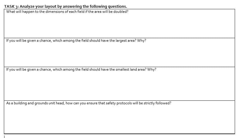 TASK 3: Analyze your layout by answering the following questions.
What will happen to the dimensions of each field if the area will be doubled?
If you will be given a chance, which among the field should have the largest area? Why?
If you will be given a chance, which among the field should have the smallest land area? Why?
As a building and grounds unit head, how can you ensure that safety protocols will be strictly followed?
