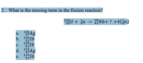 2. What is the missing term in the fission reaction?
a. 13 Ag
47
1Sb
136
b.
51
139
51
Sb
C.
d.
e. 133Sb
51
13 Ag
47
235U+ nNb+ ? +4(n)