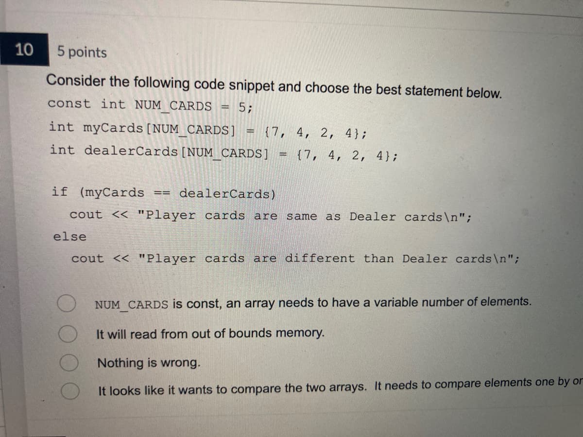 10
5 points
Consider the following code snippet and choose the best statement below.
const int NUM CARDS
5;
int myCards [NUM_CARDS]
int dealerCards [NUM_CARDS]
-
else
==
=
{7, 4, 2, 4};
=
if (myCards
dealerCards)
cout << "Player cards are same as Dealer cards\n";
{7, 4, 2, 4};
cout << "Player cards are different than Dealer cards\n";
NUM CARDS is const, an array needs to have a variable number of elements.
It will read from out of bounds memory.
Nothing is wrong.
It looks like it wants to compare the two arrays. It needs to compare elements one by or