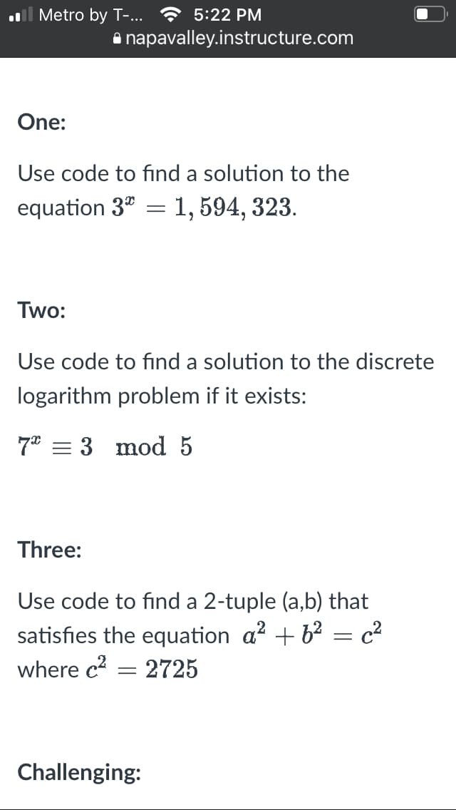 Metro by T-... 5:22 PM
One:
Use code to find a solution to the
equation 3* = 1, 594, 323.
Two:
napavalley.instructure.com
Use code to find a solution to the discrete
logarithm problem if it exists:
7 = 3 mod 5
Three:
Use code to find a 2-tuple (a,b) that
satisfies the equation a² +6² = c²
where c²
2725
-
Challenging: