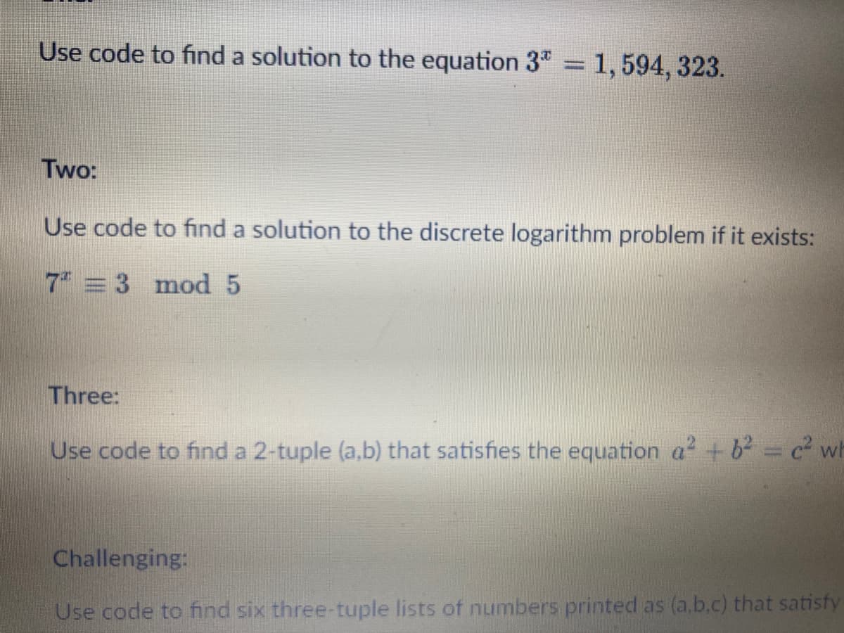 Use code to find a solution to the equation 3* = 1,594, 323.
Two:
Use code to find a solution to the discrete logarithm problem if it exists:
7 = 3 mod 5
Three:
Use code to find a 2-tuple (a,b) that satisfies the equation a² + b² = c² wh
Challenging:
Use code to find six three-tuple lists of numbers printed as (a,b,c) that satisfy