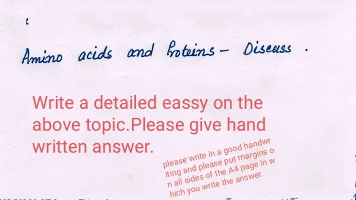 Amino acids and roteins- Diseuss .
Write a detailed eassy on the
above topic.Please give hand
written answer.
please write in a good handwr
iting and please put margins o
n all sides of the A4 page in w
hich you write the answer.
