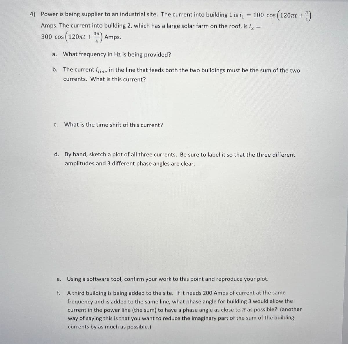 4) Power is being supplier to an industrial site. The current into building 1 is i,
cos (120nt +)
100
Amps. The current into building 2, which has a large solar farm on the roof, is iz =
3n
300 cos (120t +) Amps.
4
a.
What frequency in Hz is being provided?
b. The current iine in the line that feeds both the two buildings must be the sum of the two
currents. What is this current?
С.
What is the time shift of this current?
d. By hand, sketch a plot of all three currents. Be sure to label it so that the three different
amplitudes and 3 different phase angles are clear.
e. Using a software tool, confirm your work to this point and reproduce your plot.
f.
A third building is being added to the site. If it needs 200 Amps of current at the same
frequency and is added to the same line, what phase angle for building 3 would allow the
current in the power line (the sum) to have a phase angle as close to T as possible? (another
way of saying this is that you want to reduce the imaginary part of the sum of the building
currents by as much as possible.)
