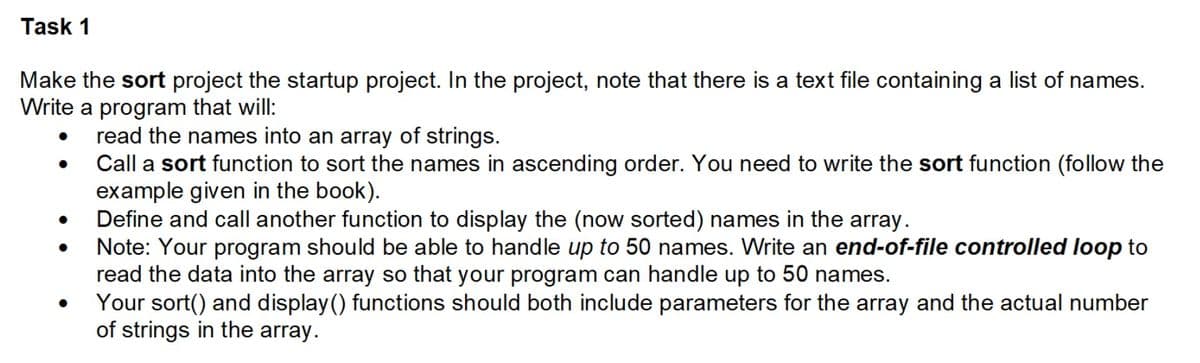 Task 1
Make the sort project the startup project. In the project, note that there is a text file containing a list of names.
Write a program that will:
read the names into an array of strings.
Call a sort function to sort the names in ascending order. You need to write the sort function (follow the
example given in the book).
Define and call another function to display the (now sorted) names in the array.
Note: Your program should be able to handle up to 50 names. Write an end-of-file controlled loop to
read the data into the array so that your program can handle up to 50 names.
Your sort() and display() functions should both include parameters for the array and the actual number
of strings in the array.
