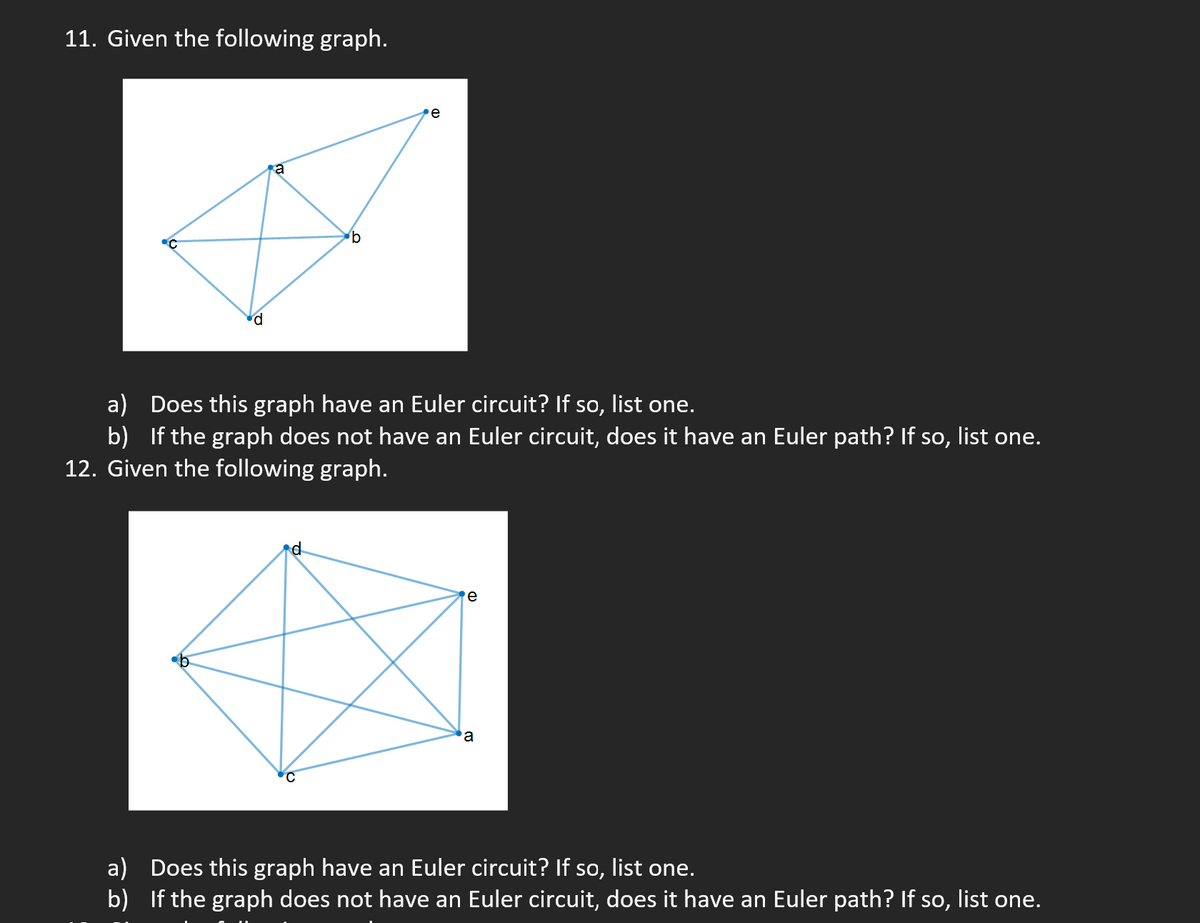 11. Given the following graph.
a) Does this graph have an Euler circuit? If so, list one.
b) If the graph does not have an Euler circuit, does it have an Euler path? If so, list one.
12. Given the following graph.
d
e
a
a) Does this graph have an Euler circuit? If so, list one.
b) If the graph does not have an Euler circuit, does it have an Euler path? If so, list one.
