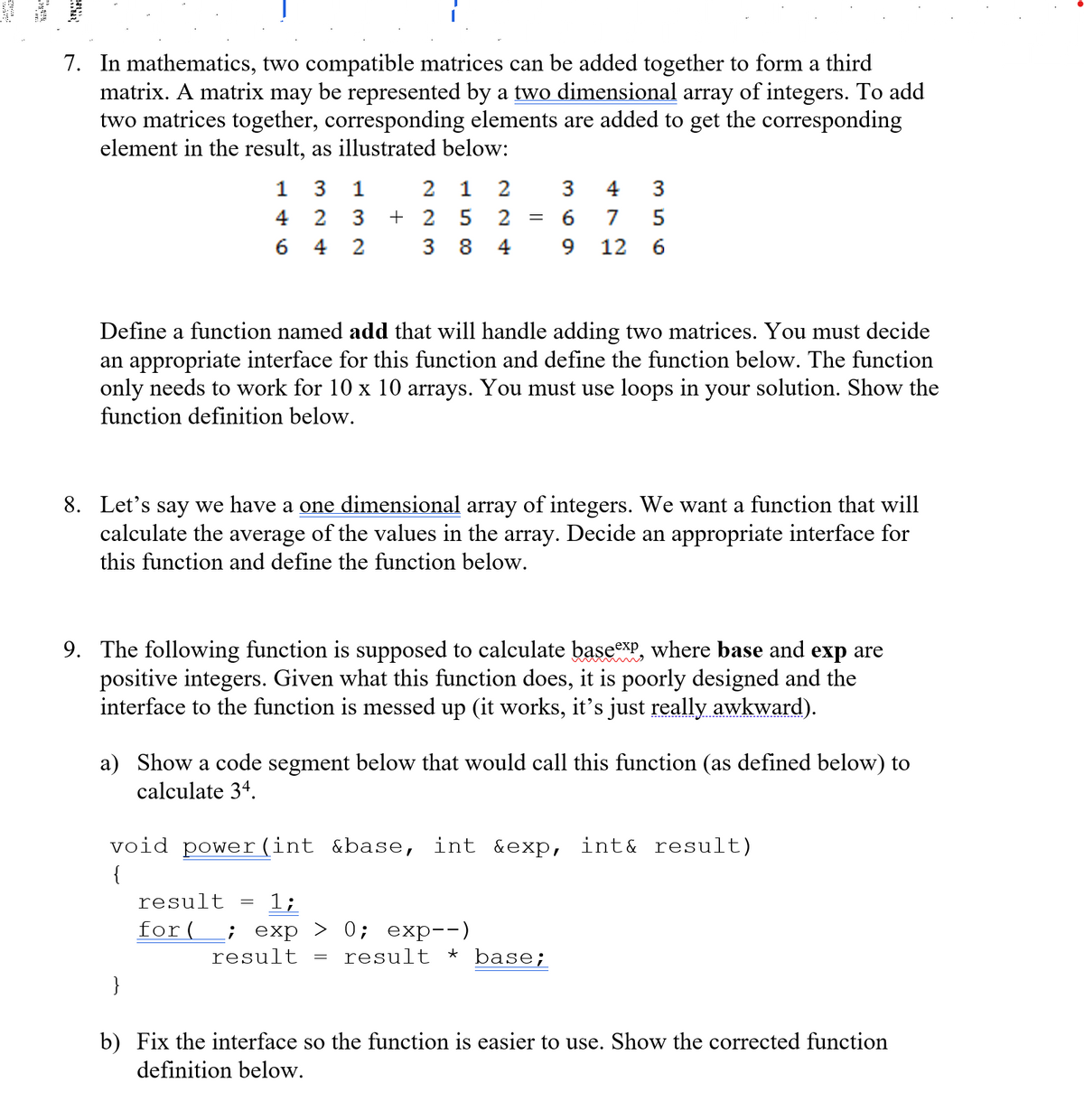 77/////////////////////
7. In mathematics, two compatible matrices can be added together to form a third
matrix. A matrix may be represented by a two dimensional array of integers. To add
two matrices together, corresponding elements are added to get the corresponding
element in the result, as illustrated below:
2 1 2
+ 2 5 2
1
3
1
3
4
3
4 2
3
7
5
4
2
3 8
4
9 12
6
Define a function named add that will handle adding two matrices. You must decide
an appropriate interface for this function and define the function below. The function
only needs to work for 10 x 10 arrays. You must use loops in your solution. Show the
function definition below.
8. Let's say we have a one dimensional array of integers. We want a function that will
calculate the average of the values in the array. Decide an appropriate interface for
this function and define the function below.
9. The following function is supposed to calculate basexP, where base and exp are
positive integers. Given what this function does, it is poorly designed and the
interface to the function is messed up (it works, it's just really awkward).
a) Show a code segment below that would call this function (as defined below) to
calculate 34.
void power (int &base, int &exp, int& result)
{
result
1;
for( ; ехp > 0; еxр--)
result
result * base;
}
b) Fix the interface so the function is easier to use. Show the corrected function
definition below.
