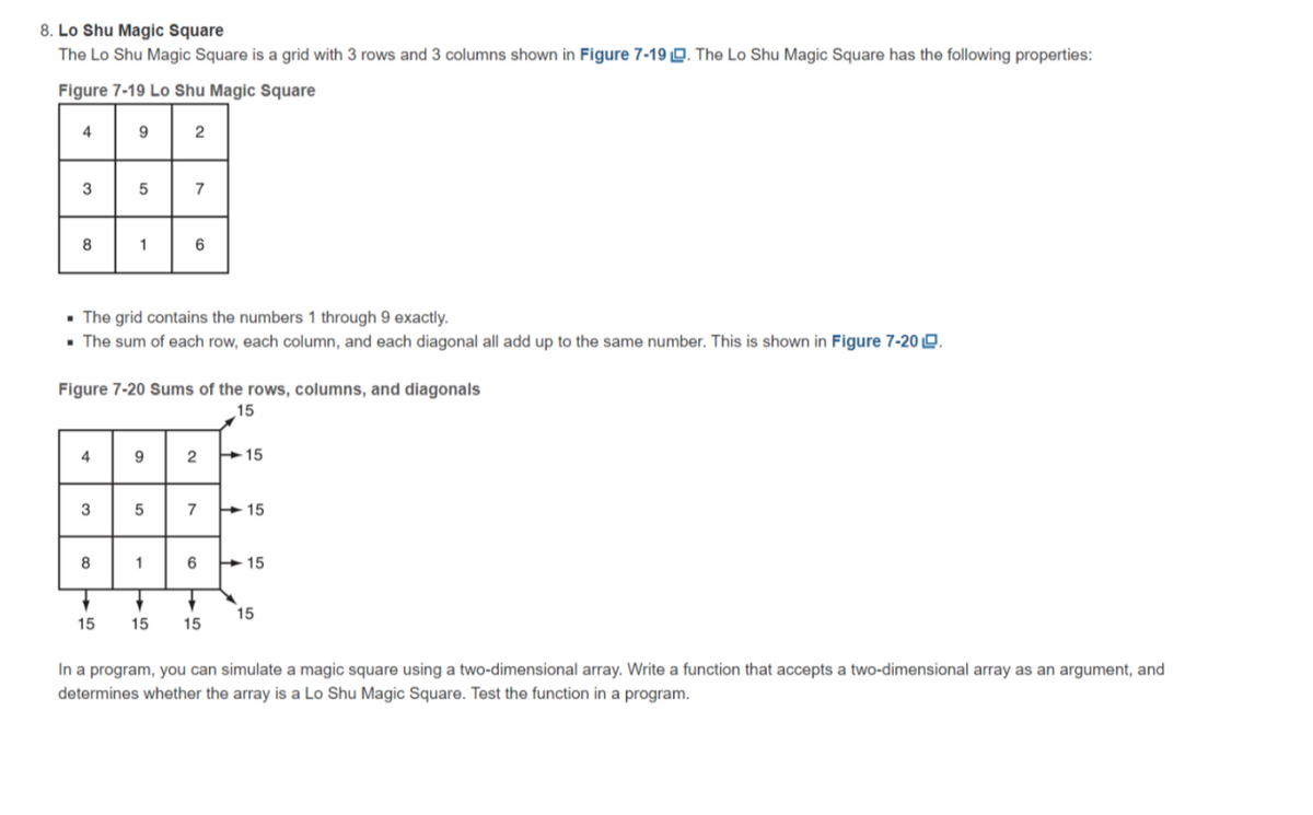 8. Lo Shu Magic Square
The Lo Shu Magic Square is a grid with 3 rows and 3 columns shown in Figure 7-19 Q. The Lo Shu Magic Square has the following properties:
Figure 7-19 Lo Shu Magic Square
4
2
3
7
1
• The grid contains the numbers 1 through 9 exactly.
• The sum of each row, each column, and each diagonal all add up to the same number. This is shown in Figure 7-20 Q.
Figure 7-20 Sums of the rows, columns, and diagonals
15
4
9.
15
3
7
+ 15
1
6
+ 15
15
15
15
15
In a program, you can simulate a magic square using a two-dimensional array. Write a function that accepts a two-dimensional array as an argument, and
determines whether the array is a Lo Shu Magic Square. Test the function in a program.
