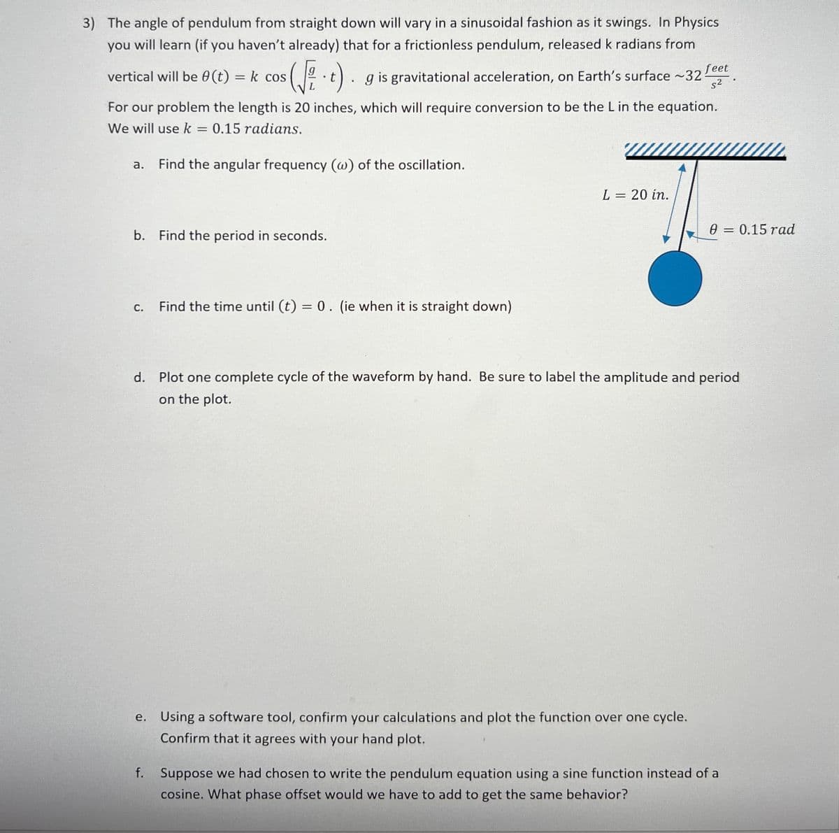 3) The angle of pendulum from straight down will vary in a sinusoidal fashion as it swings. In Physics
you will learn (if you haven't already) that for a frictionless pendulum, released k radians from
feet
vertical will be 0 (t)
= k cos
(t). gis gravitational acceleration, on Earth's surface ~32
s2.
For our problem the length is 20 inches, which will require conversion to be the L in the equation.
We will use k = 0.15 radians.
а.
Find the angular frequency (w) of the oscillation.
L = 20 in.
e = 0.15 rad
b. Find the period in seconds.
Find the time until (t) = 0. (ie when it is straight down)
С.
d. Plot one complete cycle of the waveform by hand. Be sure to label the amplitude and period
on the plot.
e. Using a software tool, confirm your calculations and plot the function over one cycle.
Confirm that it agrees with your hand plot.
f.
Suppose we had chosen to write the pendulum equation using a sine function instead of a
cosine. What phase offset would we have to add to get the same behavior?
