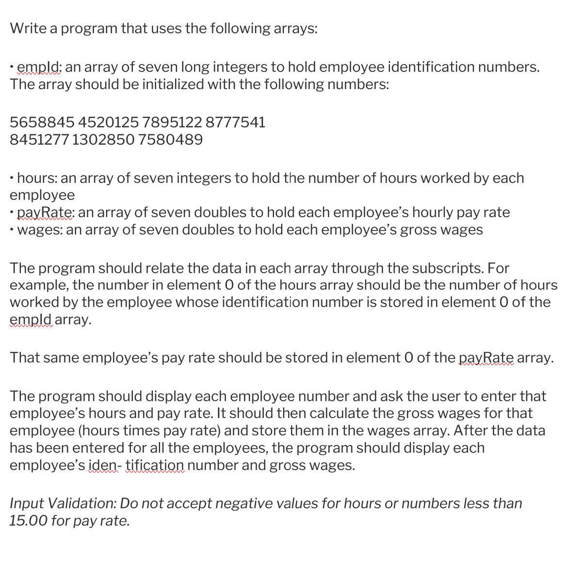 Write a program that uses the following arrays:
• empld; an array of seven long integers to hold employee identification numbers.
The array should be initialized with the following numbers:
5658845 4520125 7895122 8777541
8451277 1302850 7580489
• hours: an array of seven integers to hold the number of hours worked by each
employee
• payRate: an array of seven doubles to hold each employee's hourly pay rate
• wages: an array of seven doubles to hold each employee's gross wages
The program should relate the data in each array through the subscripts. For
example, the number in element O of the hours array should be the number of hours
worked by the employee whose identification number is stored in element 0 of the
empld array.
That same employee's pay rate should be stored in element 0 of the payRate array.
The program should display each employee number and ask the user to enter that
employee's hours and pay rate. It should then calculate the gross wages for that
employee (hours times pay rate) and store them in the wages array. After the data
has been entered for all the employees, the program should display each
employee's iden- tification number and gross wages.
Input Validation: Do not accept negative values for hours or numbers less than
15.00 for pay rate.
