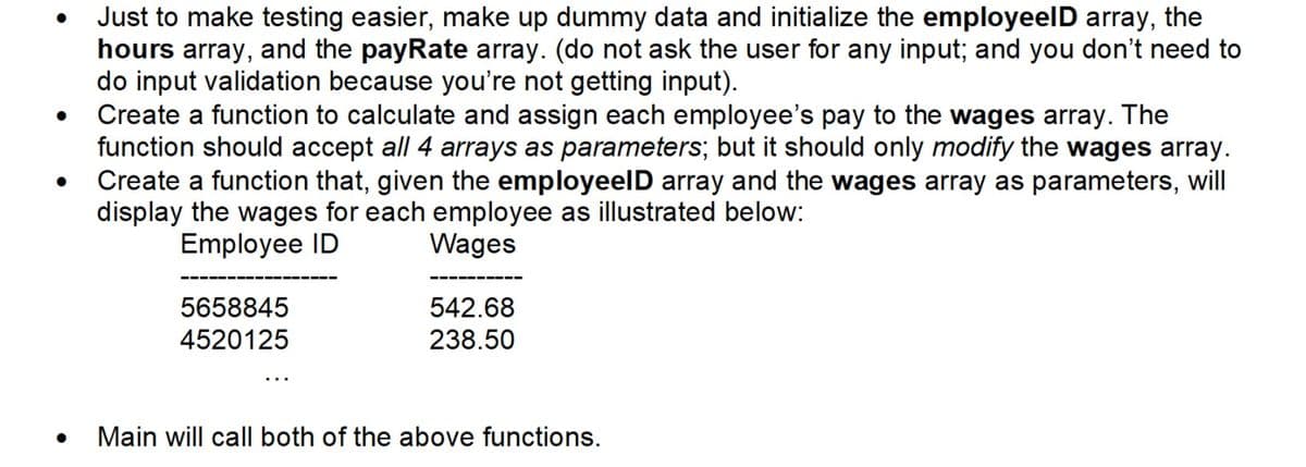 Just to make testing easier, make up dummy data and initialize the employeelD array, the
hours array, and the payRate array. (do not ask the user for any input; and you don't need to
do input validation because you're not getting input).
Create a function to calculate and assign each employee's pay to the wages array. The
function should accept all 4 arrays as parameters; but it should only modify the wages array.
Create a function that, given the employeelD array and the wages array as parameters, will
display the wages for each employee as illustrated below:
Employee ID
Wages
5658845
542.68
4520125
238.50
Main will call both of the above functions.
