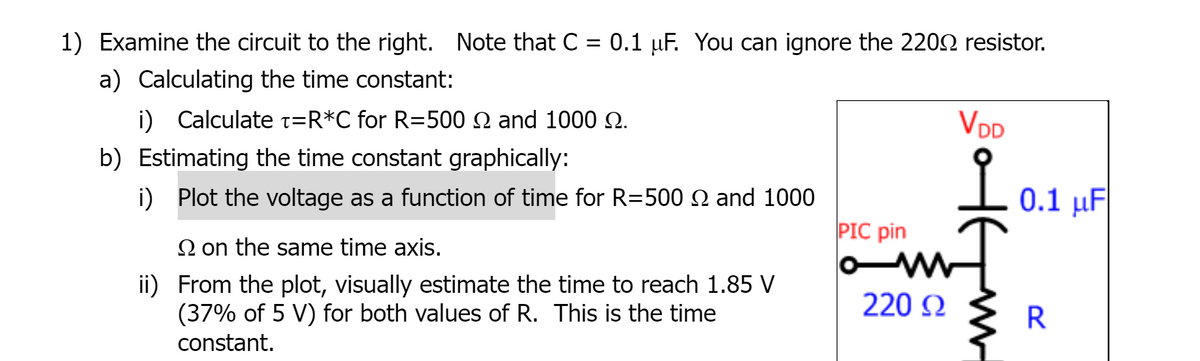 1) Examine the circuit to the right. Note that C = 0.1 µF. You can ignore the 2202 resistor.
a) Calculating the time constant:
i) Calculate t=R*C for R=500 Q and 1000 Q.
VDD
b) Estimating the time constant graphically:
i) Plot the voltage as a function of time for R=500 N and 1000
0.1 μ
PIC pin
2 on the same time axis.
ii) From the plot, visually estimate the time to reach 1.85 V
(37% of 5 V) for both values of R. This is the time
220 N
constant.
